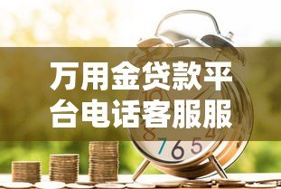 万用金贷款平台电话客服服务全解析:高效沟通与使用技巧 万用金贷款平台电话客服服务全解析:高效沟通与使用技巧