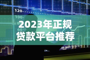 2023年正规贷款平台推荐：如何选择安全靠谱的借贷渠道？