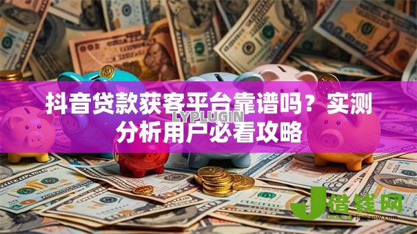 抖音贷款获客平台靠谱吗？实测分析用户必看攻略