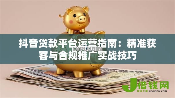 抖音贷款平台运营指南：精准获客与合规推广实战技巧