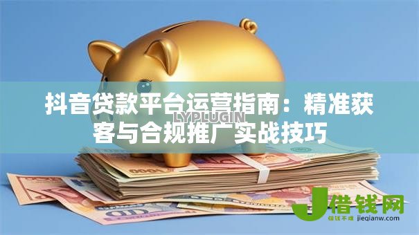 抖音贷款平台运营指南：精准获客与合规推广实战技巧