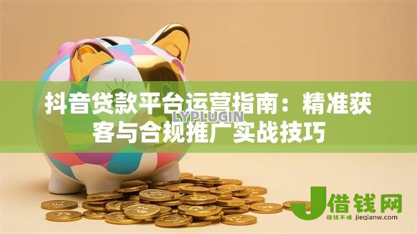 抖音贷款平台运营指南：精准获客与合规推广实战技巧