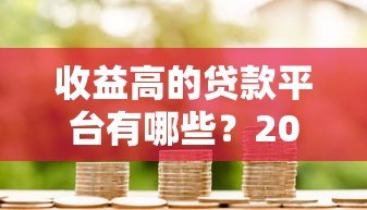 收益高的贷款平台有哪些？2023最新评测与选择攻略