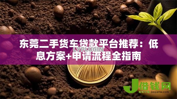 东莞二手货车贷款平台推荐:低息方案+申请流程全指南 东莞二手货车贷款平台推荐:低息方案+申请流程全指南