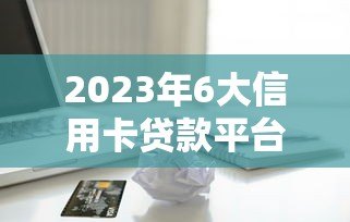 2023年6大信用卡贷款平台推荐：快速到账，低息靠谱