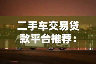 二手车交易贷款平台推荐：低利率灵活分期购车指南
