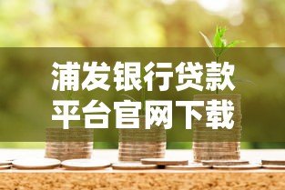 浦发银行贷款平台官网下载指南:流程、注意事项及常见问题解答 浦发银行贷款平台官网下载指南:流程、注意事项及常见问题解答