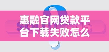 惠融官网贷款平台下载失败怎么办?常见问题及解决方法汇总 惠融官网贷款平台下载失败怎么办?常见问题及解决方法汇总