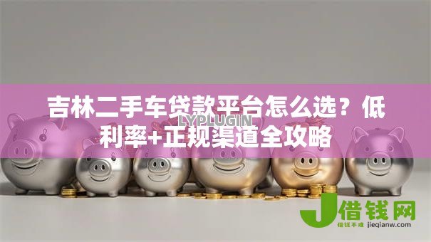 吉林二手车贷款平台怎么选？低利率+正规渠道全攻略
