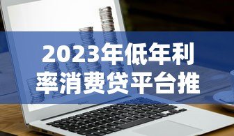 2023年低年利率消费贷平台推荐:银行与正规机构精选 2023年低年利率消费贷平台推荐:银行与正规机构精选