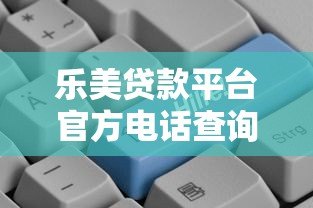乐美贷款平台官方电话查询方法及客服指南 乐美贷款平台官方电话查询方法及客服指南