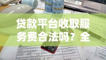 贷款平台收取服务费合法吗?全面解析收费规定与注意事项 贷款平台收取服务费合法吗?全面解析收费规定与注意事项