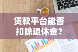 贷款平台能否扣除退休金?法律解读与必知风险 贷款平台能否扣除退休金?法律解读与必知风险
