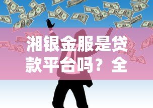 湘银金服是贷款平台吗？全面解析其贷款业务与正规性