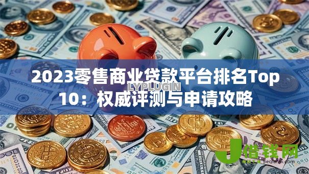 2023零售商业贷款平台排名Top10：权威评测与申请攻略