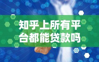 知乎上所有平台都能贷款吗？真实情况大揭秘