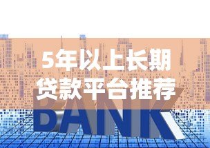 5年以上长期贷款平台推荐：低利率、高额度、灵活还款