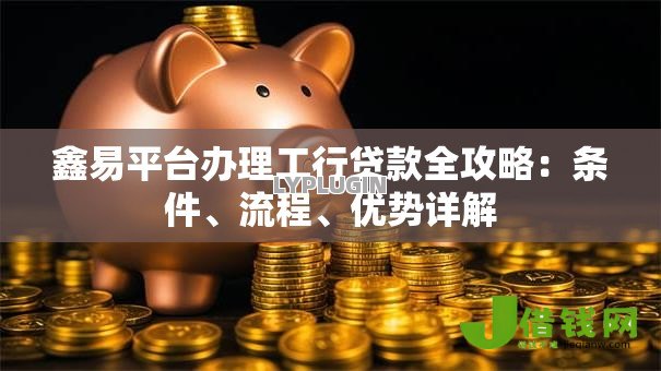 鑫易平台办理工行贷款全攻略：条件、流程、优势详解
