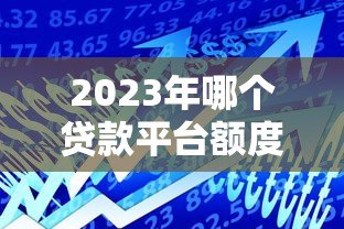 2023年哪个贷款平台额度更高?这8个平台更容易多贷一点 2023年哪个贷款平台额度更高?这8个平台更容易多贷一点