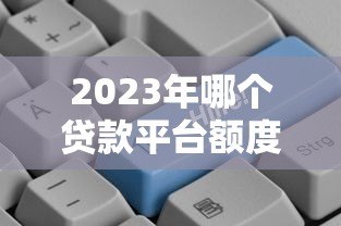 2023年哪个贷款平台额度更高?这8个平台更容易多贷一点 2023年哪个贷款平台额度更高?这8个平台更容易多贷一点