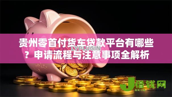 贵州零首付货车贷款平台有哪些?申请流程与注意事项全解析 贵州零首付货车贷款平台有哪些?申请流程与注意事项全解析