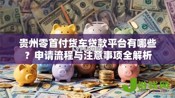 贵州零首付货车贷款平台有哪些?申请流程与注意事项全解析 贵州零首付货车贷款平台有哪些?申请流程与注意事项全解析