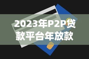 2023年P2P贷款平台年放款额度排名Top10(附真实数据) 2023年P2P贷款平台年放款额度排名Top10(附真实数据)