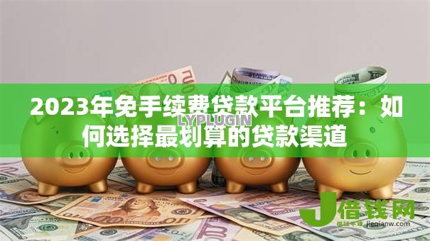 2023年免手续费贷款平台推荐：如何选择最划算的贷款渠道
