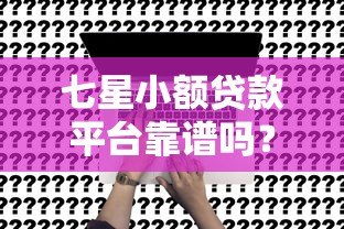 七星小额贷款平台靠谱吗？真实评测+申请攻略全解析