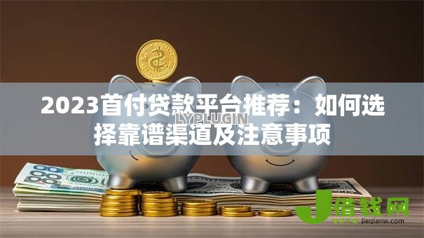 2023首付贷款平台推荐：如何选择靠谱渠道及注意事项