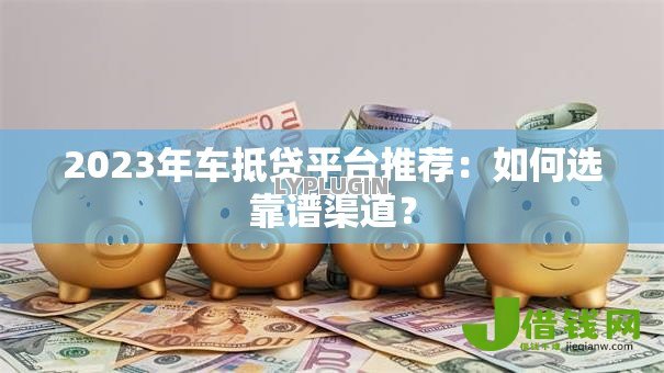 2023年车抵贷平台推荐：如何选靠谱渠道？