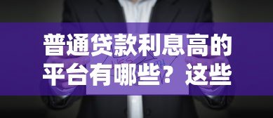 普通贷款利息高的平台有哪些?这些平台需谨慎选择 普通贷款利息高的平台有哪些?这些平台需谨慎选择