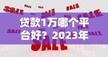 贷款1万哪个平台好？2023年靠谱平台推荐及申请攻略