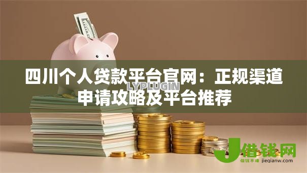 四川个人贷款平台官网：正规渠道申请攻略及平台推荐