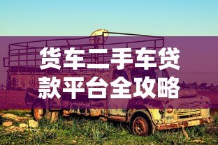 货车二手车贷款平台全攻略：申请条件、流程及注意事项