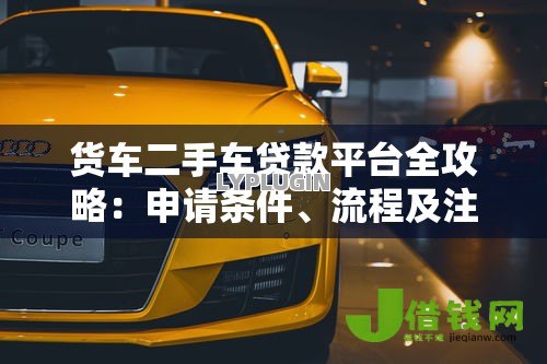 货车二手车贷款平台全攻略：申请条件、流程及注意事项