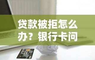 贷款被拒怎么办?银行卡问题及解决方法全解析 贷款被拒怎么办?银行卡问题及解决方法全解析