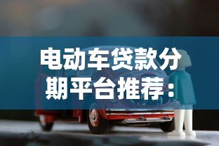 电动车贷款分期平台推荐:低利率购车方案全解析 电动车贷款分期平台推荐:低利率购车方案全解析