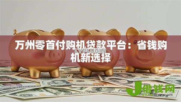 万州零首付购机贷款平台:省钱购机新选择 万州零首付购机贷款平台:省钱购机新选择