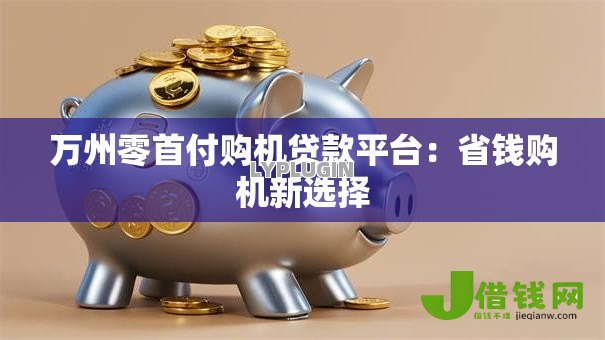 万州零首付购机贷款平台:省钱购机新选择 万州零首付购机贷款平台:省钱购机新选择