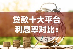 贷款十大平台利息率对比：2023最新低息借款渠道推荐