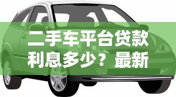二手车平台贷款利息多少?最新利率解析与省钱攻略 二手车平台贷款利息多少?最新利率解析与省钱攻略