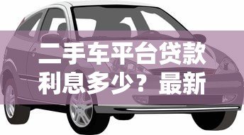 二手车平台贷款利息多少?最新利率解析与省钱攻略 二手车平台贷款利息多少?最新利率解析与省钱攻略