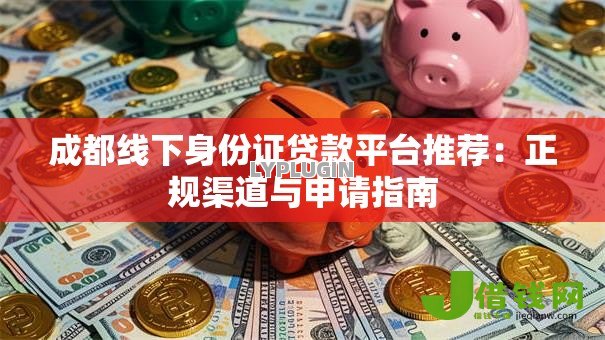 成都线下身份证贷款平台推荐:正规渠道与申请指南 成都线下身份证贷款平台推荐:正规渠道与申请指南