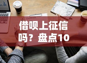 借呗上征信吗？盘点10家上征信的贷款平台及使用建议