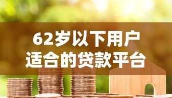 62岁以下用户适合的贷款平台推荐及申请指南 62岁以下用户适合的贷款平台推荐及申请指南