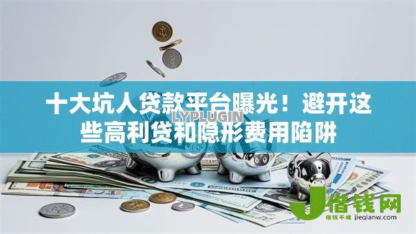 十大坑人贷款平台曝光！避开这些高利贷和隐形费用陷阱