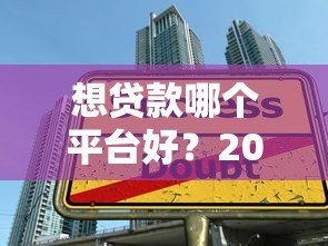 想贷款哪个平台好?2023年正规借贷渠道推荐与避坑指南 想贷款哪个平台好?2023年正规借贷渠道推荐与避坑指南
