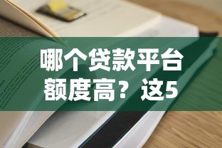 哪个贷款平台额度高?这5家靠谱平台值得一试! 哪个贷款平台额度高?这5家靠谱平台值得一试!