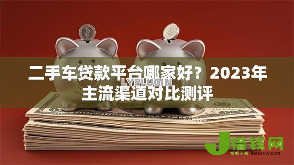 二手车贷款平台哪家好?2023年主流渠道对比测评 二手车贷款平台哪家好?2023年主流渠道对比测评
